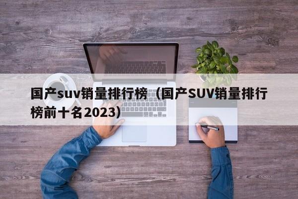 国产suv销量排行榜（国产SUV销量排行榜前十名2023）