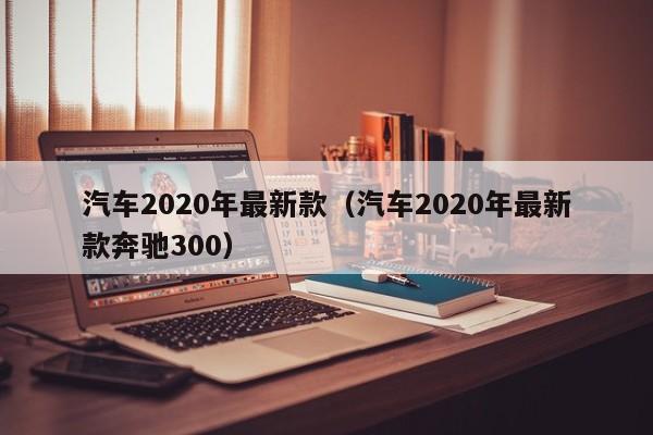 汽车2020年最新款（汽车2020年最新款奔驰300）