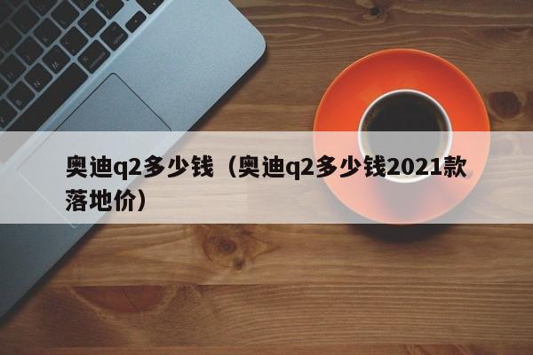 奥迪q2多少钱（奥迪q2多少钱2021款落地价）