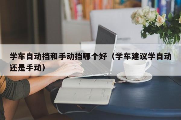 学车自动挡和手动挡哪个好（学车建议学自动还是手动）