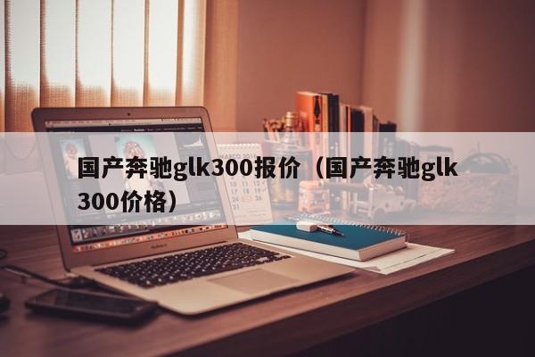 国产奔驰glk300报价（国产奔驰glk300价格）