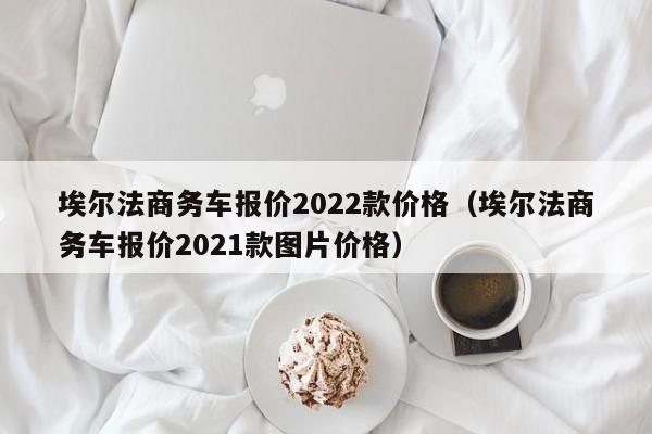 埃尔法商务车报价2022款价格（埃尔法商务车报价2021款图片价格）