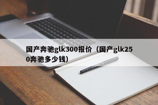 国产奔驰glk300报价（国产glk250奔驰多少钱）