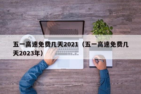 五一高速免费几天2021（五一高速免费几天2023年）