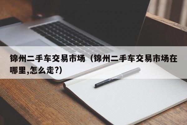 锦州二手车交易市场（锦州二手车交易市场在哪里,怎么走?）