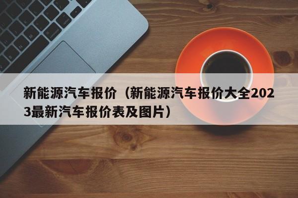 新能源汽车报价（新能源汽车报价大全2023最新汽车报价表及图片）