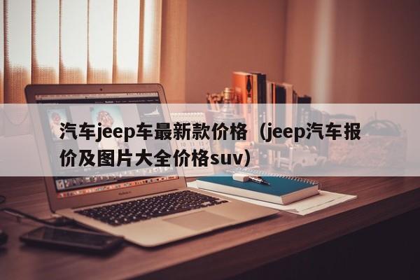 汽车jeep车最新款价格（jeep汽车报价及图片大全价格suv）