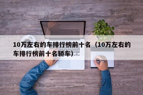 10万左右的车排行榜前十名（10万左右的车排行榜前十名轿车）