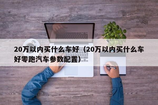 20万以内买什么车好（20万以内买什么车好零跑汽车参数配置）