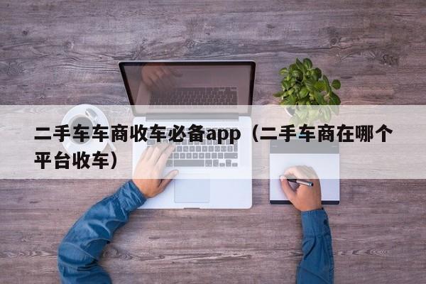 二手车车商收车必备app（二手车商在哪个平台收车）