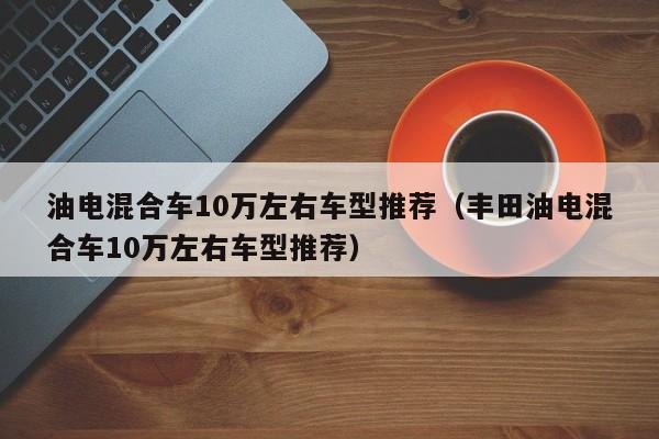 油电混合车10万左右车型推荐（丰田油电混合车10万左右车型推荐）