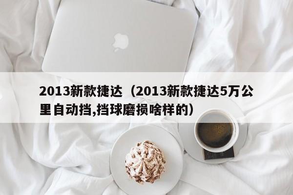 2013新款捷达（2013新款捷达5万公里自动挡,挡球磨损啥样的）