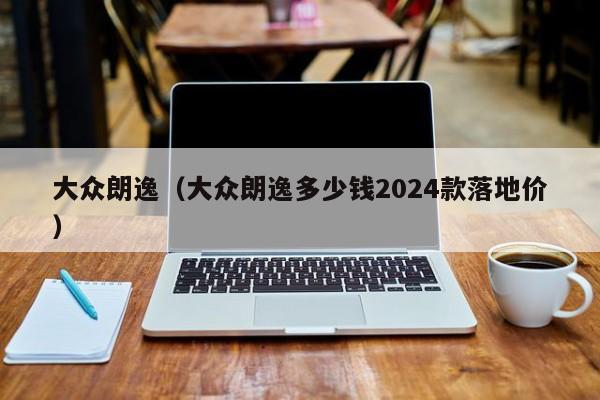 大众朗逸（大众朗逸多少钱2024款落地价）