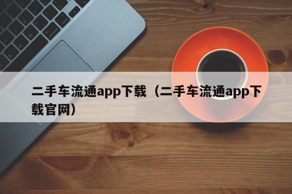 二手车流通app下载（二手车流通app下载官网）