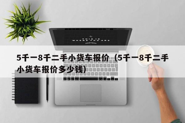 5千一8千二手小货车报价（5千一8千二手小货车报价多少钱）