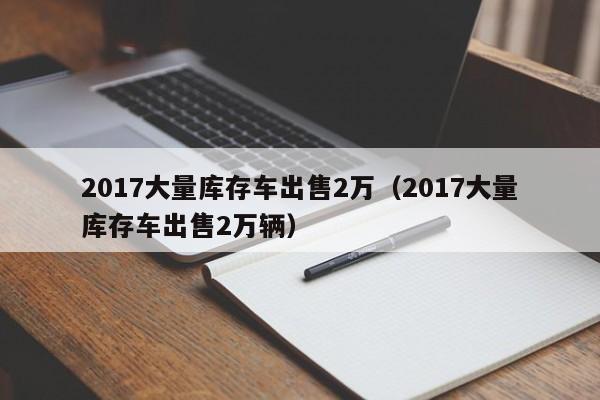 2017大量库存车出售2万（2017大量库存车出售2万辆）