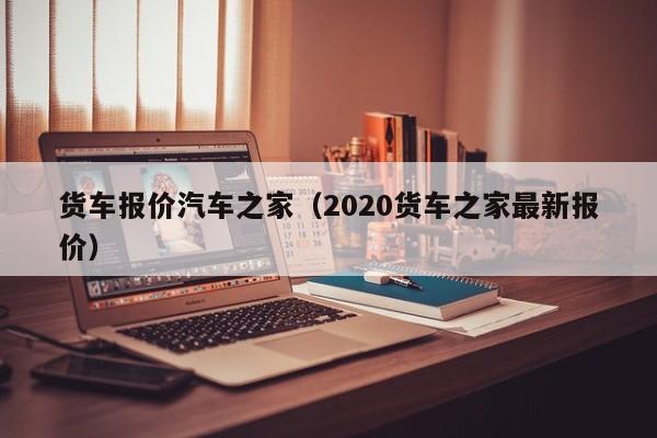 货车报价汽车之家（2020货车之家最新报价）